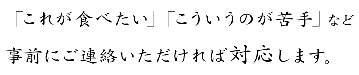 「これが食べたい」「こういうのが苦手」など…事前にご連絡いただければ対応します。